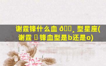 谢霆锋什么血 🌸 型星座(谢霆 ☘ 锋血型是b还是o)